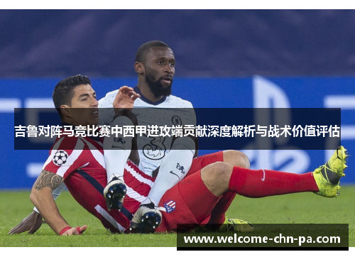 吉鲁对阵马竞比赛中西甲进攻端贡献深度解析与战术价值评估 吉鲁对阵马竞比赛中西甲进攻端贡献深度解析与战术价值评估