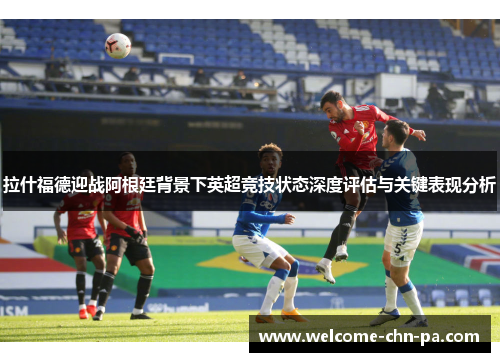 拉什福德迎战阿根廷背景下英超竞技状态深度评估与关键表现分析