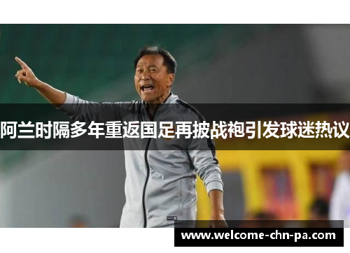 阿兰时隔多年重返国足再披战袍引发球迷热议