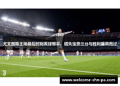 尤文图斯主场最后时刻丢球憾平，错失宝贵三分与胜利擦肩而过