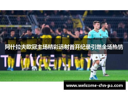 阿什拉夫欧冠主场精彩远射首开纪录引燃全场热情